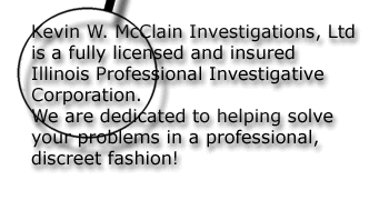 Kevin W. McClain Investigations, Ltd is a fully licensed and insured Illinois Professional Investigative Corporation. We are dedicated to heloing solve your problems in a professional, discreet fashion.